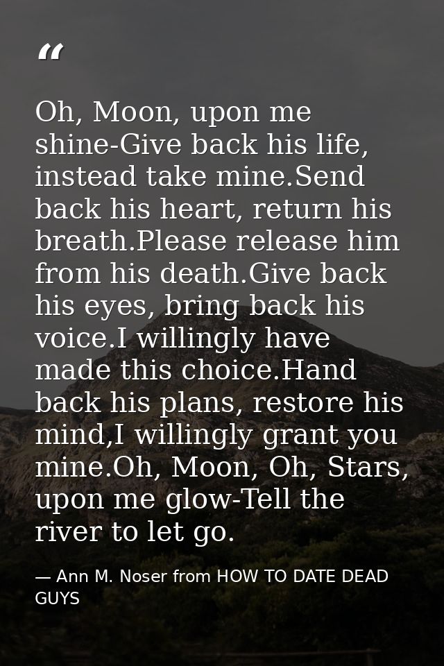 Oh, Moon, upon me shine-Give back his life, instead take mine.Send back his heart, return his breath.Please release him  — Ann M. Noser from HOW TO DATE DEAD GUYS