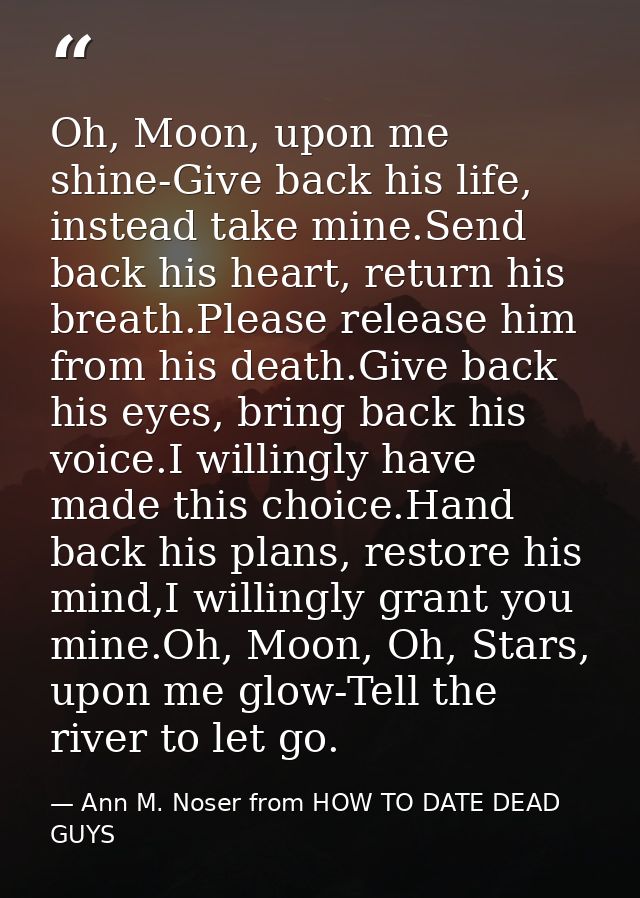 Oh, Moon, upon me shine-Give back his life, instead take mine.Send back his heart, return his breath.Please release him  — Ann M. Noser from HOW TO DATE DEAD GUYS