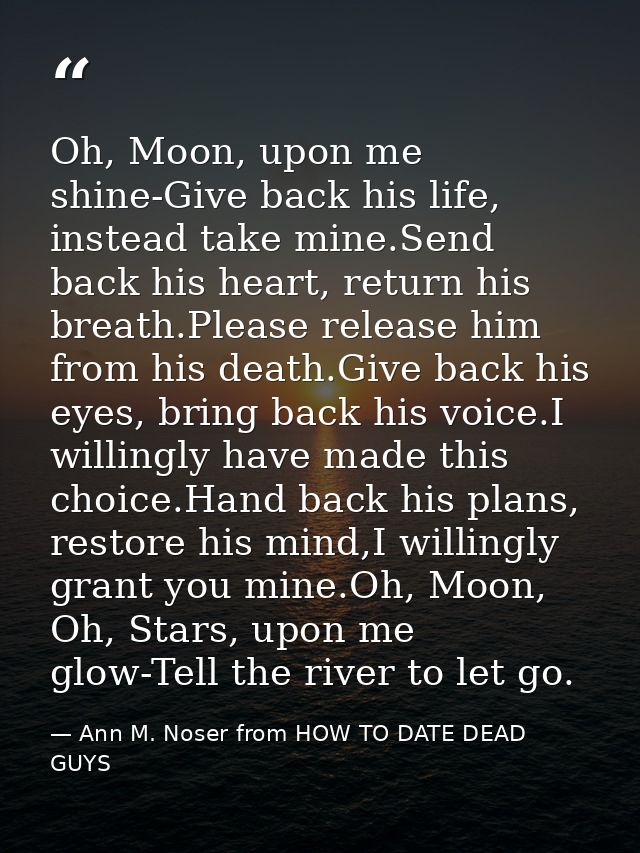 Oh, Moon, upon me shine-Give back his life, instead take mine.Send back his heart, return his breath.Please release him  — Ann M. Noser from HOW TO DATE DEAD GUYS