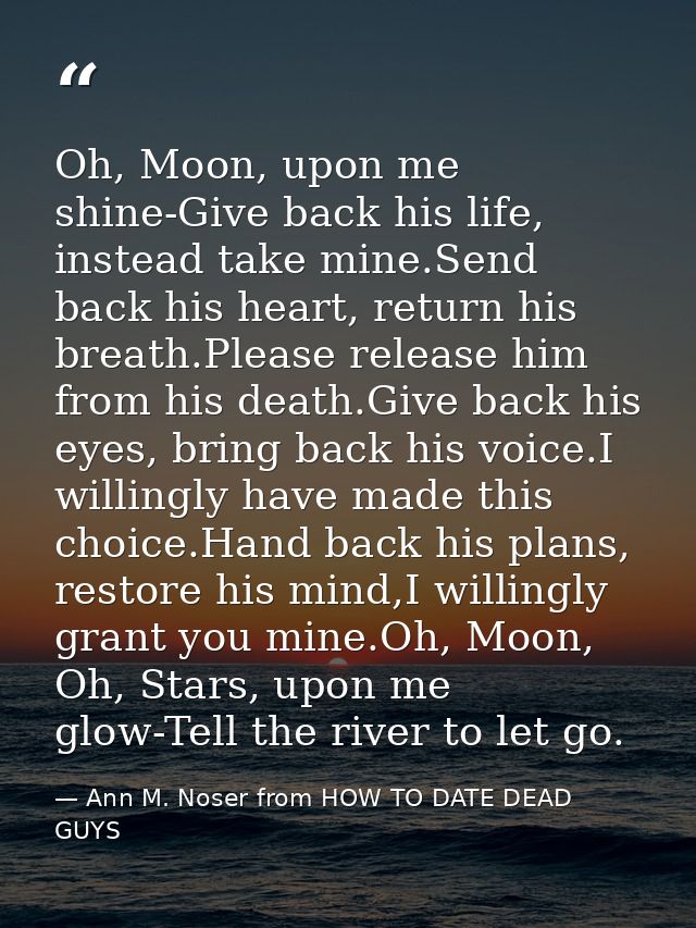 Oh, Moon, upon me shine-Give back his life, instead take mine.Send back his heart, return his breath.Please release him  — Ann M. Noser from HOW TO DATE DEAD GUYS