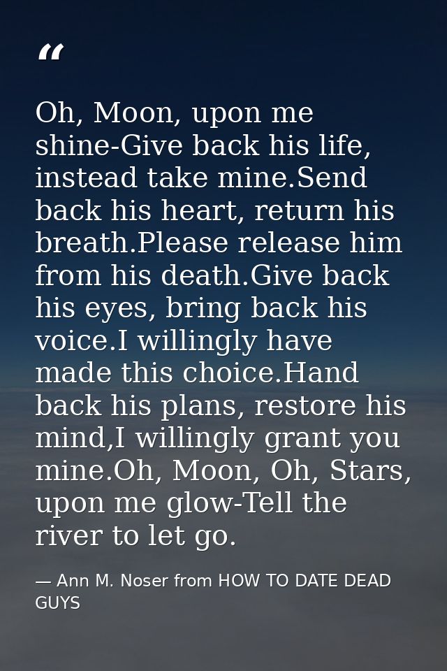 Oh, Moon, upon me shine-Give back his life, instead take mine.Send back his heart, return his breath.Please release him  — Ann M. Noser from HOW TO DATE DEAD GUYS