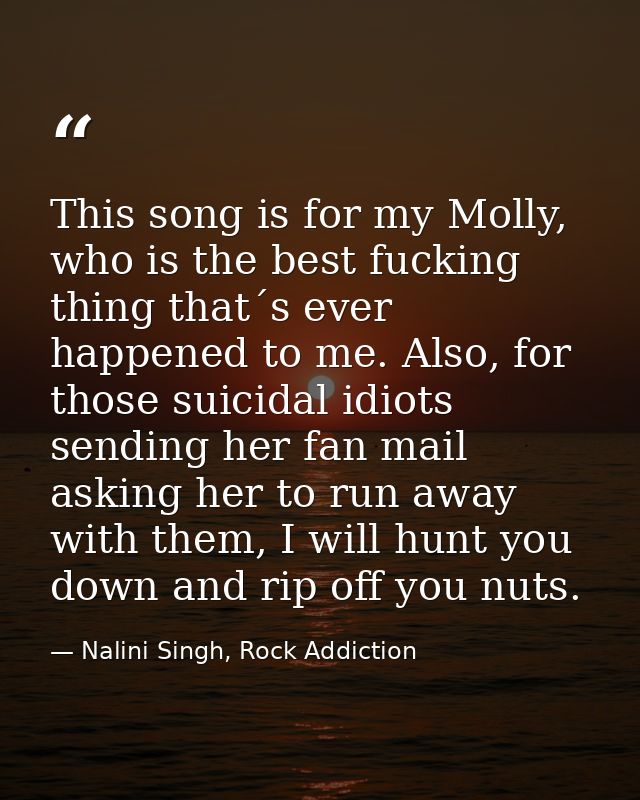 This song is for my Molly, who is the best fucking thing that´s ever happened to me. Also, for those suicidal idiots sen — Nalini Singh, Rock Addiction