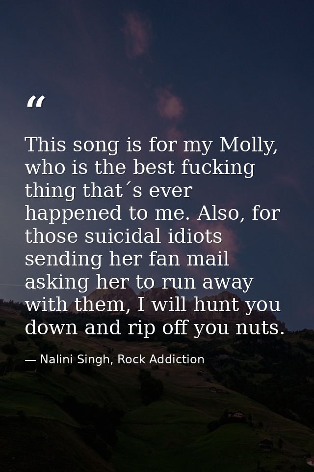 This song is for my Molly, who is the best fucking thing that´s ever happened to me. Also, for those suicidal idiots sen — Nalini Singh, Rock Addiction