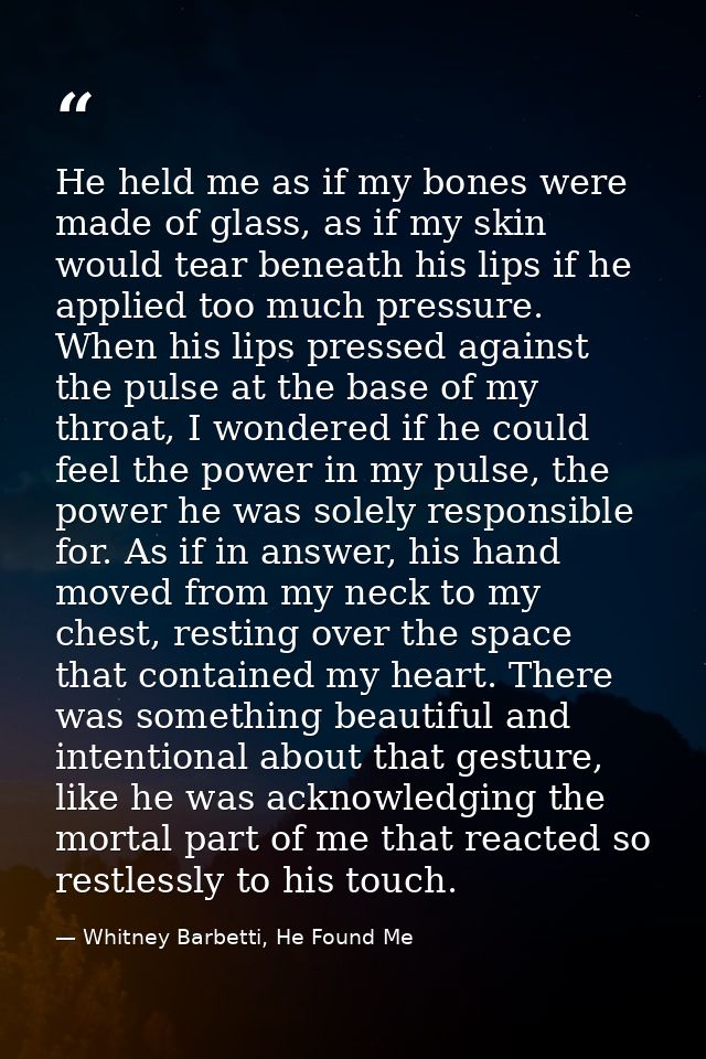 He held me as if my bones were made of glass, as if my skin would tear beneath his lips if he applied too much pressure. — Whitney Barbetti, He Found Me