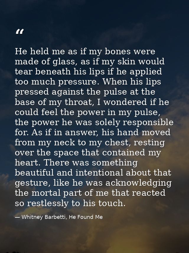 He held me as if my bones were made of glass, as if my skin would tear beneath his lips if he applied too much pressure. — Whitney Barbetti, He Found Me