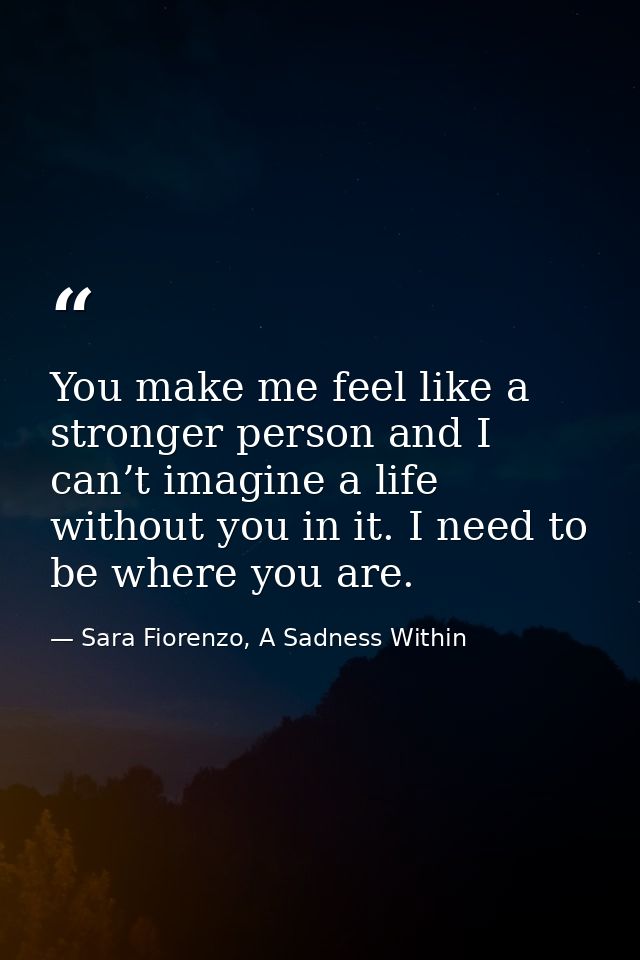 You make me feel like a stronger person and I can’t imagine a life without you in it. I need to be where you are. — Sara Fiorenzo, A Sadness Within