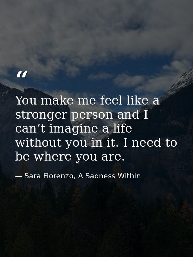 You make me feel like a stronger person and I can’t imagine a life without you in it. I need to be where you are. — Sara Fiorenzo, A Sadness Within