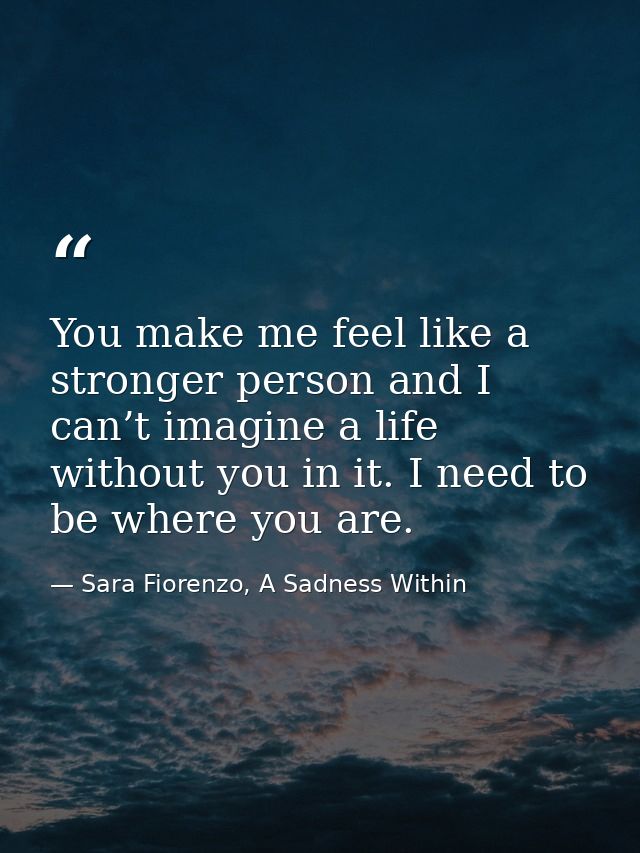 You make me feel like a stronger person and I can’t imagine a life without you in it. I need to be where you are. — Sara Fiorenzo, A Sadness Within