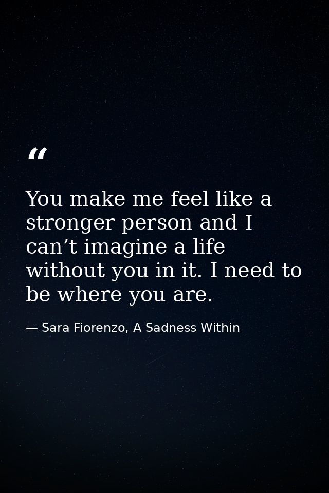 You make me feel like a stronger person and I can’t imagine a life without you in it. I need to be where you are. — Sara Fiorenzo, A Sadness Within