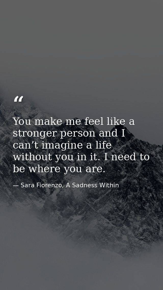 You make me feel like a stronger person and I can’t imagine a life without you in it. I need to be where you are. — Sara Fiorenzo, A Sadness Within