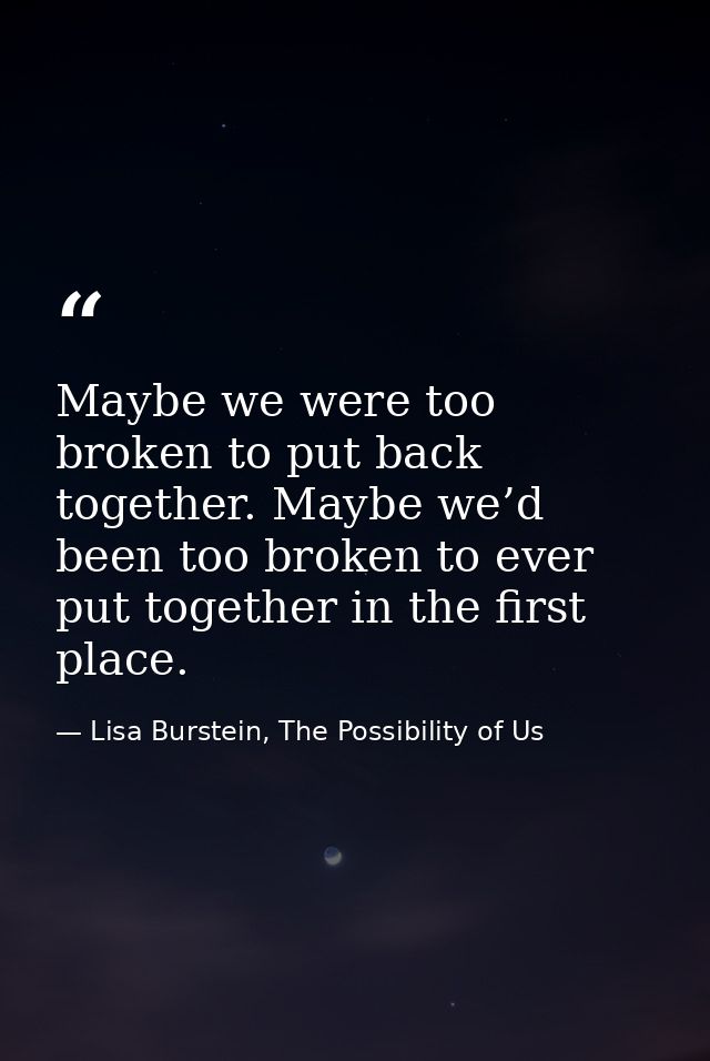 Maybe we were too broken to put back together. Maybe we’d been too broken to ever put together in the first place. — Lisa Burstein, The Possibility of Us