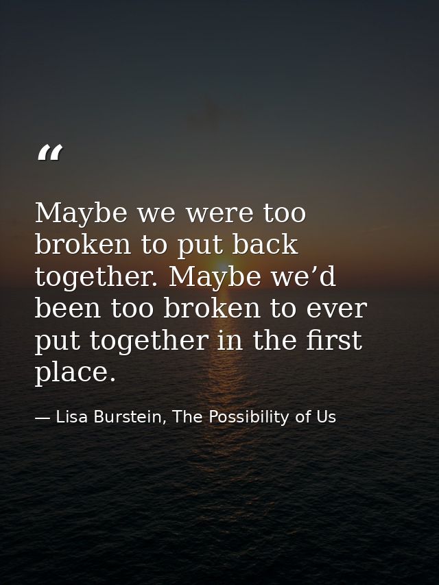 Maybe we were too broken to put back together. Maybe we’d been too broken to ever put together in the first place. — Lisa Burstein, The Possibility of Us