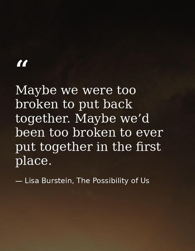 Maybe we were too broken to put back together. Maybe we’d been too broken to ever put together in the first place. — Lisa Burstein, The Possibility of Us