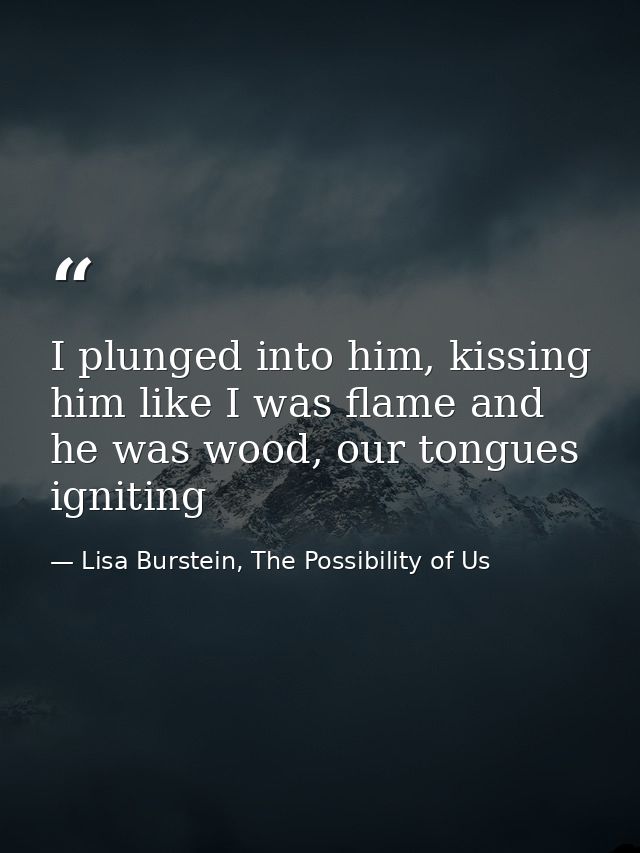 I plunged into him, kissing him like I was flame and he was wood, our tongues igniting — Lisa Burstein, The Possibility of Us