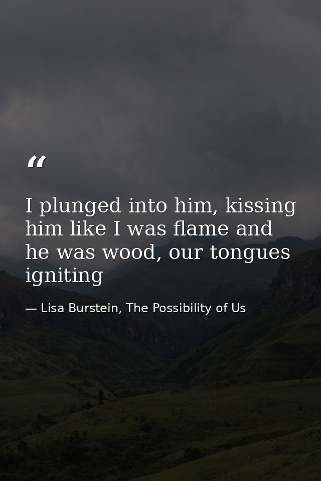I plunged into him, kissing him like I was flame and he was wood, our tongues igniting — Lisa Burstein, The Possibility of Us