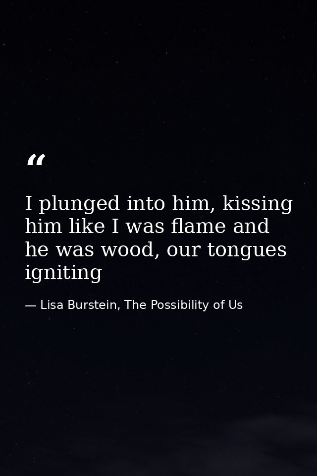 I plunged into him, kissing him like I was flame and he was wood, our tongues igniting — Lisa Burstein, The Possibility of Us