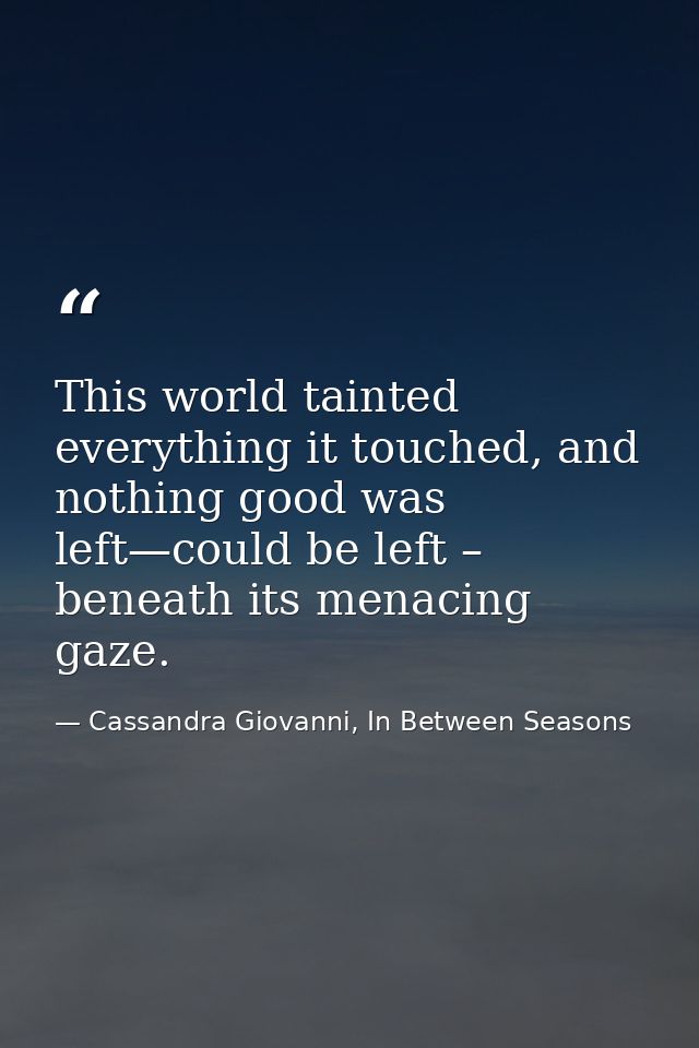 This world tainted everything it touched, and nothing good was left—could be left – beneath its menacing gaze. — Cassandra Giovanni, In Between Seasons