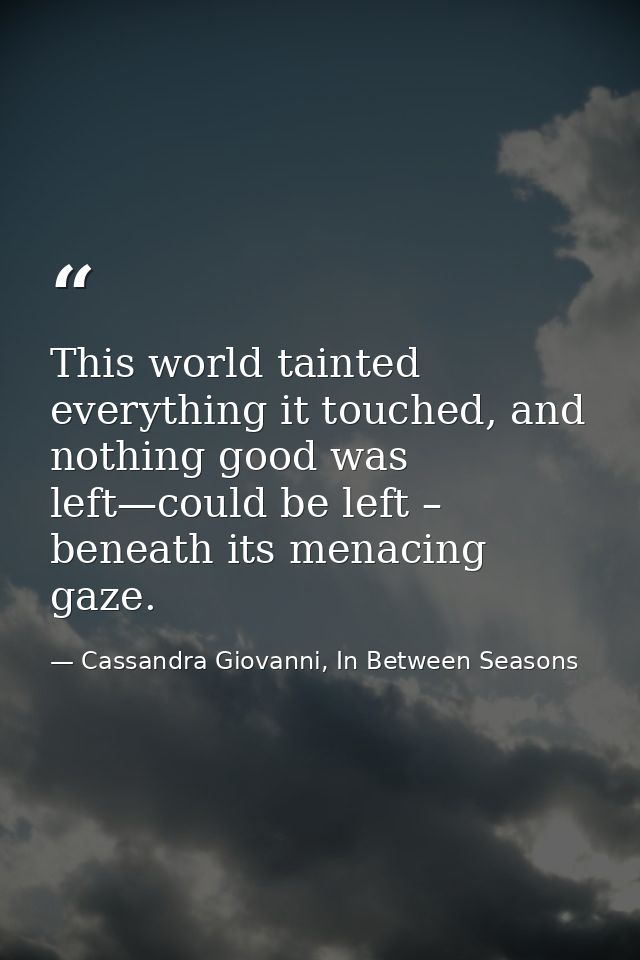 This world tainted everything it touched, and nothing good was left—could be left – beneath its menacing gaze. — Cassandra Giovanni, In Between Seasons