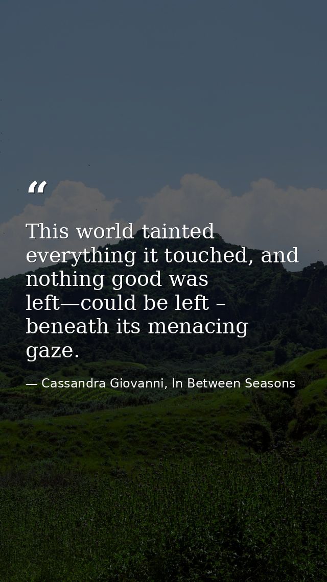 This world tainted everything it touched, and nothing good was left—could be left – beneath its menacing gaze. — Cassandra Giovanni, In Between Seasons