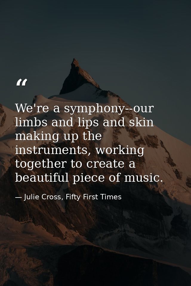 We're a symphony--our limbs and lips and skin making up the instruments, working together to create a beautiful piece of — Julie Cross, Fifty First Times