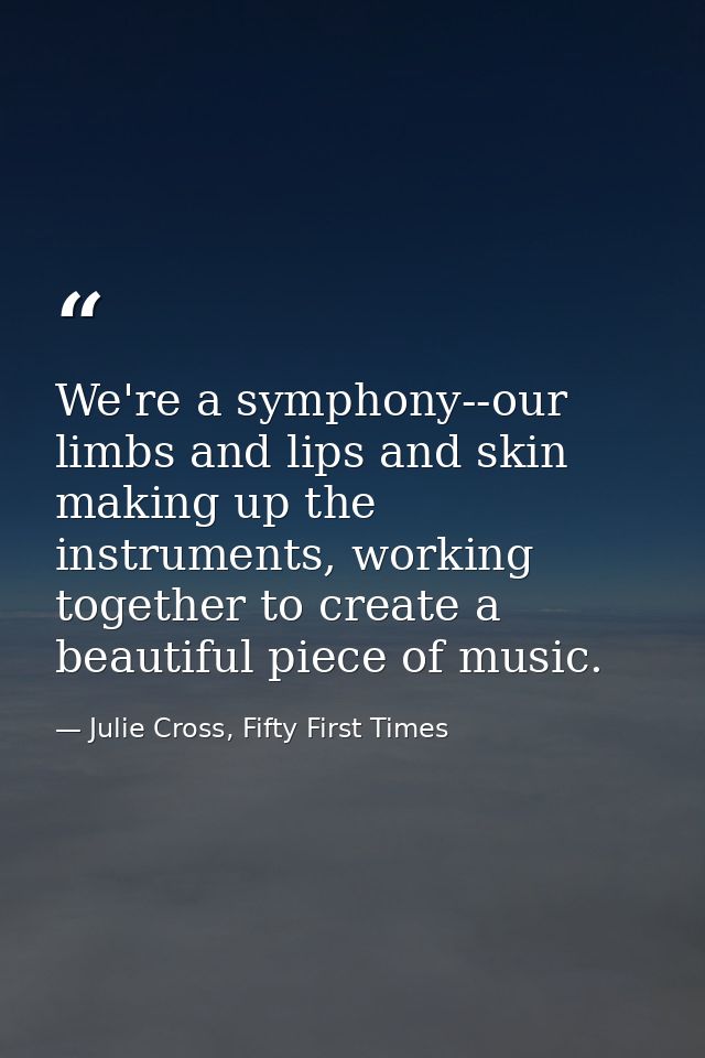We're a symphony--our limbs and lips and skin making up the instruments, working together to create a beautiful piece of — Julie Cross, Fifty First Times
