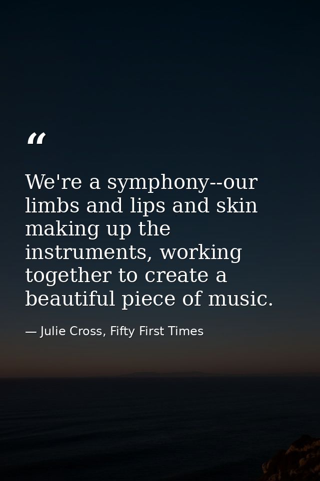 We're a symphony--our limbs and lips and skin making up the instruments, working together to create a beautiful piece of — Julie Cross, Fifty First Times