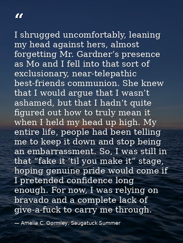 I shrugged uncomfortably, leaning my head against hers, almost forgetting Mr. Gardner’s presence as Mo and I fell into t — Amelia C. Gormley, Saugatuck Summer