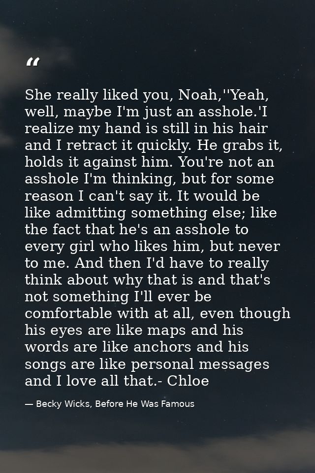 She really liked you, Noah,''Yeah, well, maybe I'm just an asshole.'I realize my hand is still in his hair and I retract — Becky Wicks, Before He Was Famous
