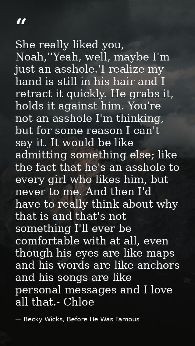 She really liked you, Noah,''Yeah, well, maybe I'm just an asshole.'I realize my hand is still in his hair and I retract — Becky Wicks, Before He Was Famous