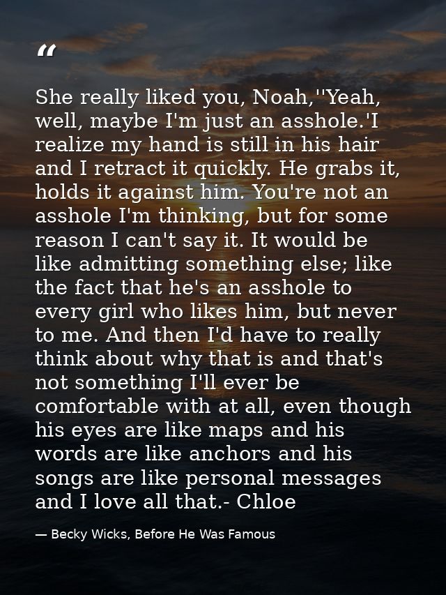 She really liked you, Noah,''Yeah, well, maybe I'm just an asshole.'I realize my hand is still in his hair and I retract — Becky Wicks, Before He Was Famous