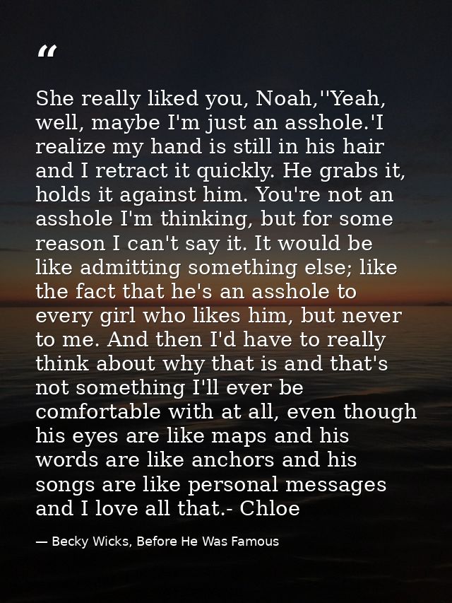 She really liked you, Noah,''Yeah, well, maybe I'm just an asshole.'I realize my hand is still in his hair and I retract — Becky Wicks, Before He Was Famous