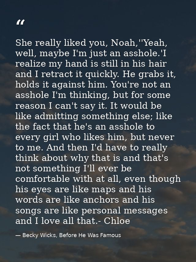 She really liked you, Noah,''Yeah, well, maybe I'm just an asshole.'I realize my hand is still in his hair and I retract — Becky Wicks, Before He Was Famous
