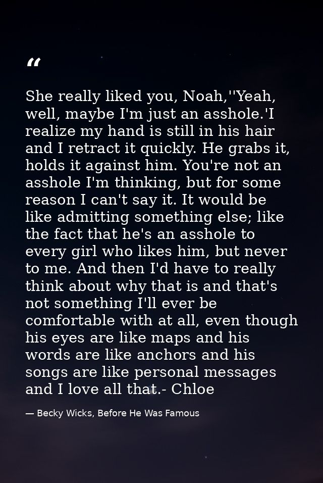 She really liked you, Noah,''Yeah, well, maybe I'm just an asshole.'I realize my hand is still in his hair and I retract — Becky Wicks, Before He Was Famous