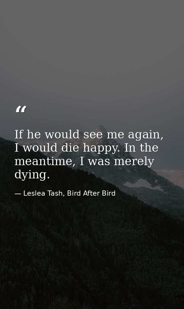 If he would see me again, I would die happy. In the meantime, I was merely dying. — Leslea Tash, Bird After Bird