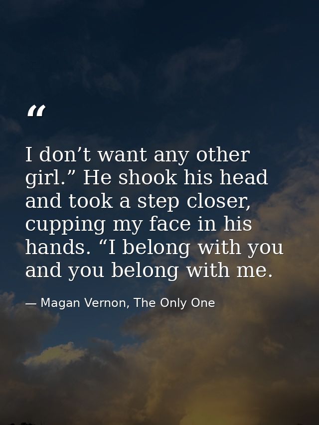 I don’t want any other girl.” He shook his head and took a step closer, cupping my face in his hands. “I belong with you — Magan Vernon, The Only One