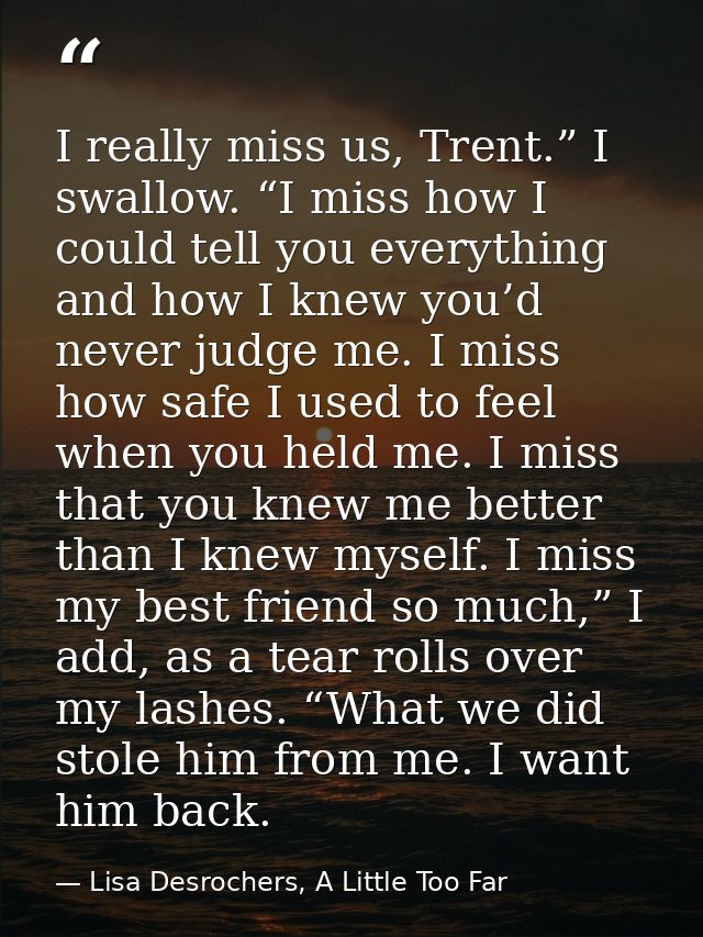 I really miss us, Trent.” I swallow. “I miss how I could tell you everything and how I knew you’d never judge me. I miss — Lisa Desrochers, A Little Too Far