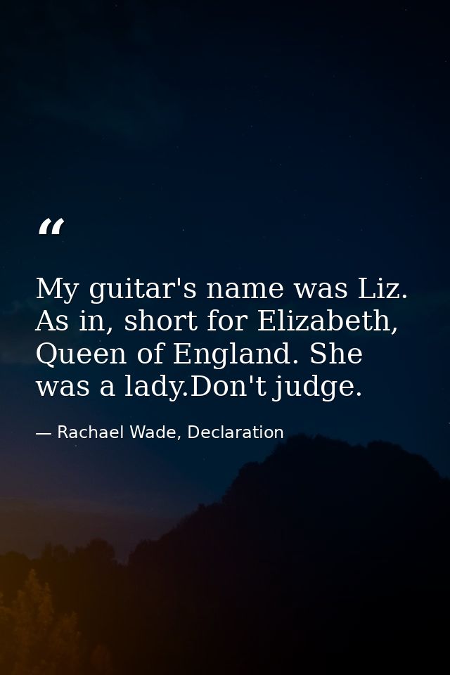 My guitar's name was Liz. As in, short for Elizabeth, Queen of England. She was a lady.Don't judge. — Rachael Wade, Declaration