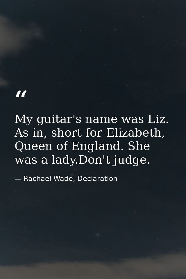 My guitar's name was Liz. As in, short for Elizabeth, Queen of England. She was a lady.Don't judge. — Rachael Wade, Declaration