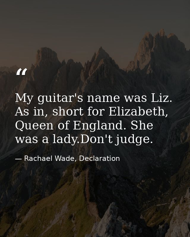 My guitar's name was Liz. As in, short for Elizabeth, Queen of England. She was a lady.Don't judge. — Rachael Wade, Declaration