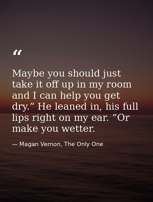 Maybe you should just take it off up in my room and I can help you get dry.” He leaned in, his full lips right on my ear — Magan Vernon, The Only One