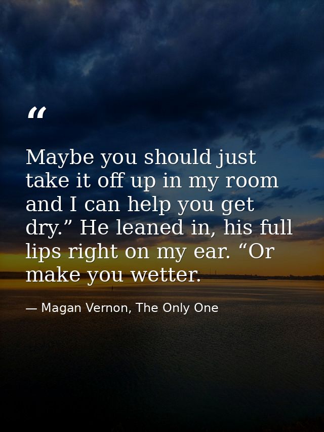 Maybe you should just take it off up in my room and I can help you get dry.” He leaned in, his full lips right on my ear — Magan Vernon, The Only One