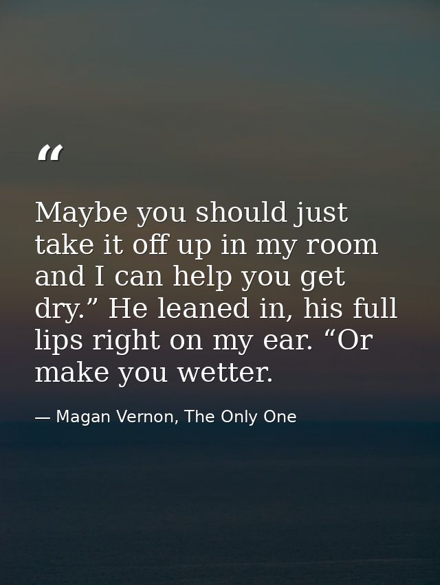 Maybe you should just take it off up in my room and I can help you get dry.” He leaned in, his full lips right on my ear — Magan Vernon, The Only One