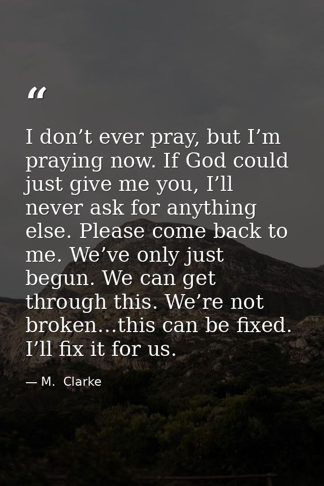 I don’t ever pray, but I’m praying now. If God could just give me you, I’ll never ask for anything else. Please come bac — M.  Clarke
