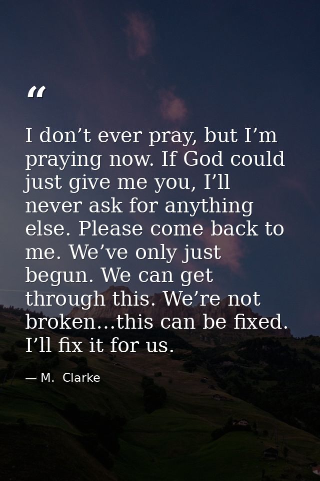 I don’t ever pray, but I’m praying now. If God could just give me you, I’ll never ask for anything else. Please come bac — M.  Clarke