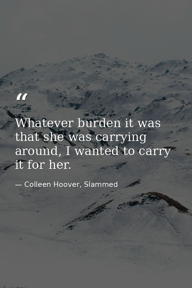 Whatever burden it was that she was carrying around, I wanted to carry it for her. — Colleen Hoover, Slammed