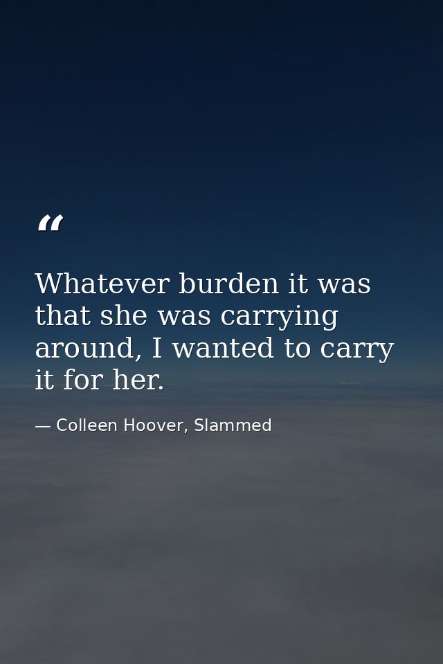 Whatever burden it was that she was carrying around, I wanted to carry it for her. — Colleen Hoover, Slammed