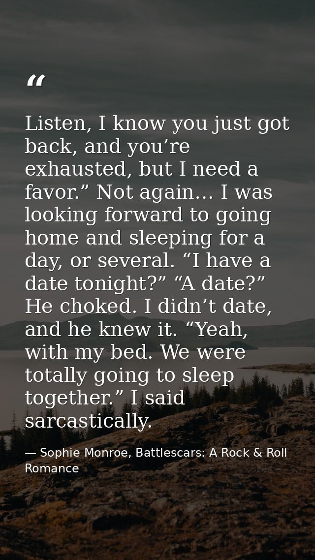 Listen, I know you just got back, and you’re exhausted, but I need a favor.” Not again… I was looking forward to going h — Sophie Monroe, Battlescars: A Rock & Roll Romance
