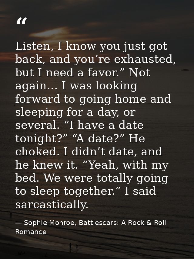 Listen, I know you just got back, and you’re exhausted, but I need a favor.” Not again… I was looking forward to going h — Sophie Monroe, Battlescars: A Rock & Roll Romance