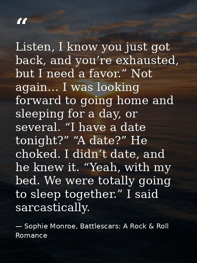 Listen, I know you just got back, and you’re exhausted, but I need a favor.” Not again… I was looking forward to going h — Sophie Monroe, Battlescars: A Rock & Roll Romance