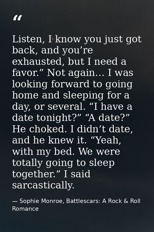 Listen, I know you just got back, and you’re exhausted, but I need a favor.” Not again… I was looking forward to going h — Sophie Monroe, Battlescars: A Rock & Roll Romance